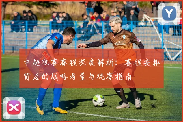 中超联赛赛程深度解析:赛程安排背后的战略考量与观赛指南