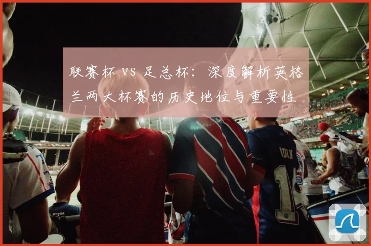 联赛杯 vs 足总杯：深度解析英格兰两大杯赛的历史地位与重要性