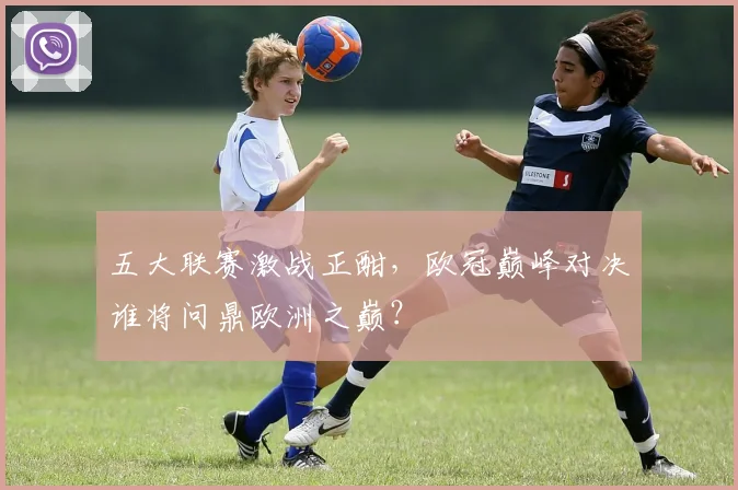 五大联赛激战正酣，欧冠巅峰对决谁将问鼎欧洲之巅？