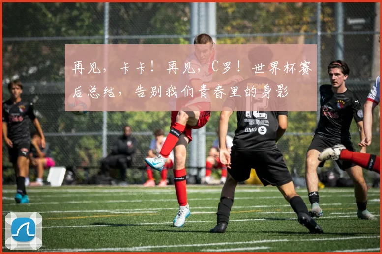 再见,卡卡!再见,C罗!世界杯赛后总结,告别我们青春里的身影