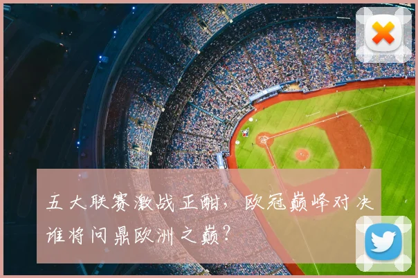 五大联赛激战正酣，欧冠巅峰对决谁将问鼎欧洲之巅？