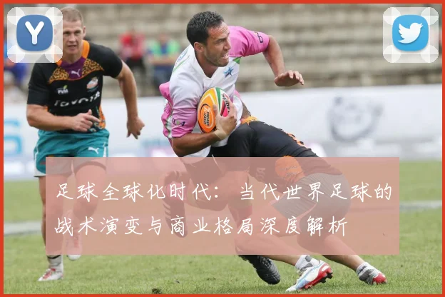 足球全球化时代:当代世界足球的战术演变与商业格局深度解析