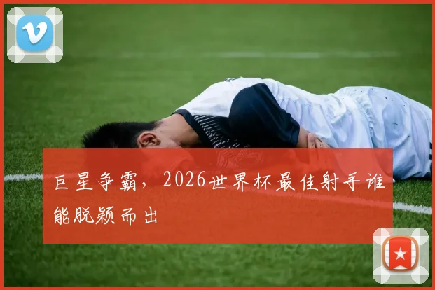 巨星争霸,2026世界杯最佳射手谁能脱颖而出